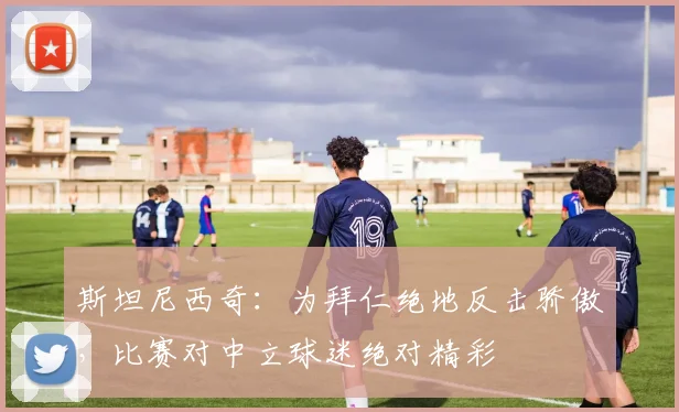 斯坦尼西奇:为拜仁绝地反击骄傲,比赛对中立球迷绝对精彩