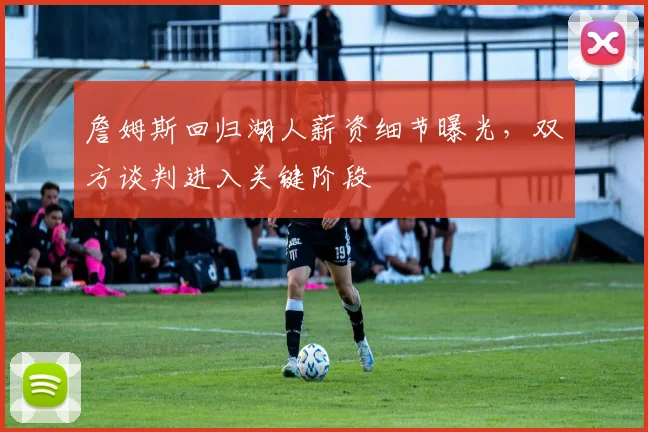 詹姆斯回归湖人薪资细节曝光，双方谈判进入关键阶段