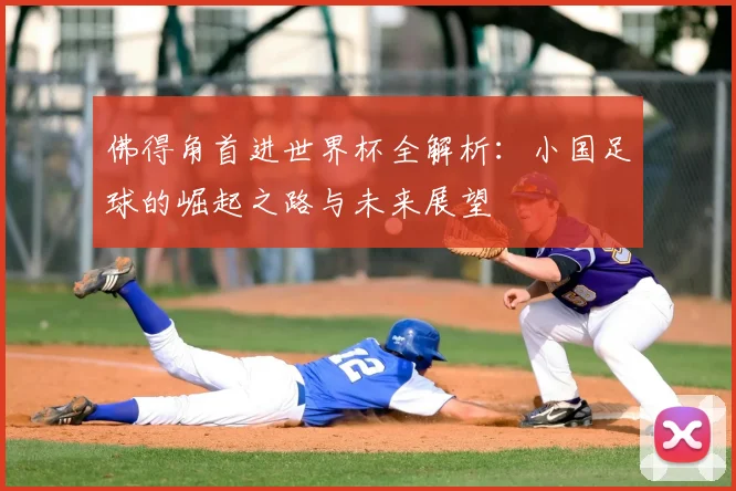 佛得角首进世界杯全解析：小国足球的崛起之路与未来展望