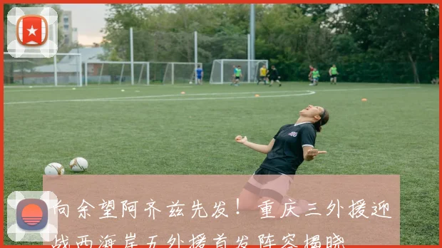 向余望阿齐兹先发!重庆三外援迎战西海岸五外援首发阵容揭晓