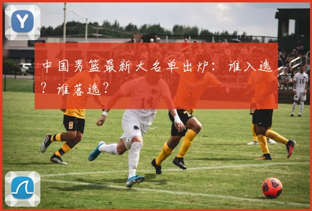 中国男篮最新大名单出炉:谁入选?谁落选?