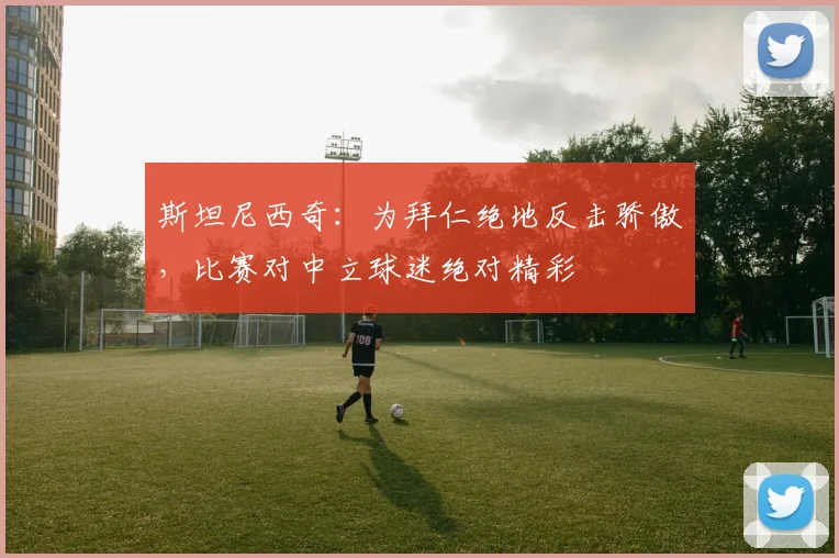 斯坦尼西奇：为拜仁绝地反击骄傲，比赛对中立球迷绝对精彩