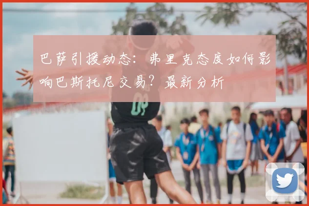 巴萨引援动态:弗里克态度如何影响巴斯托尼交易?最新分析