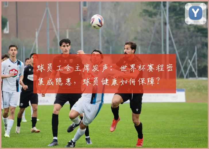 球员工会主席发声:世界杯赛程密集成隐患,球员健康如何保障?