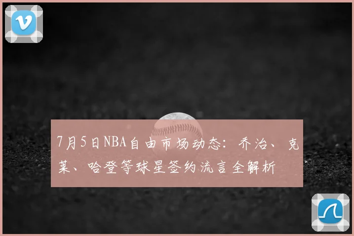 7月5日NBA自由市场动态：乔治、克莱、哈登等球星签约流言全解析