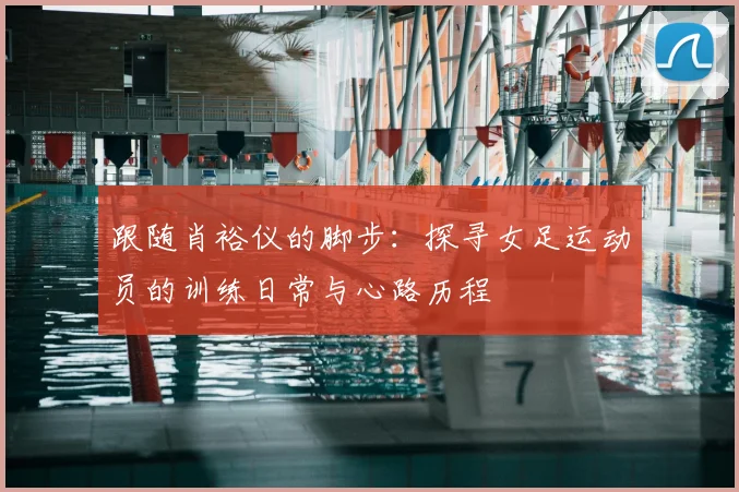跟随肖裕仪的脚步：探寻女足运动员的训练日常与心路历程
