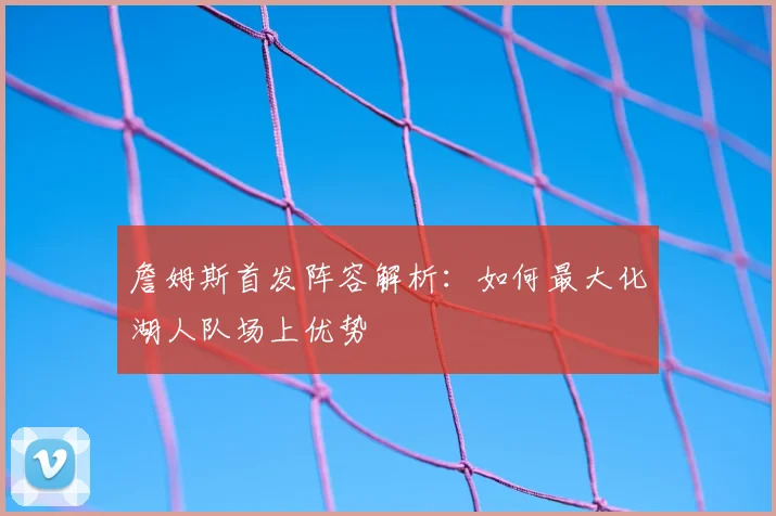 詹姆斯首发阵容解析:如何最大化湖人队场上优势