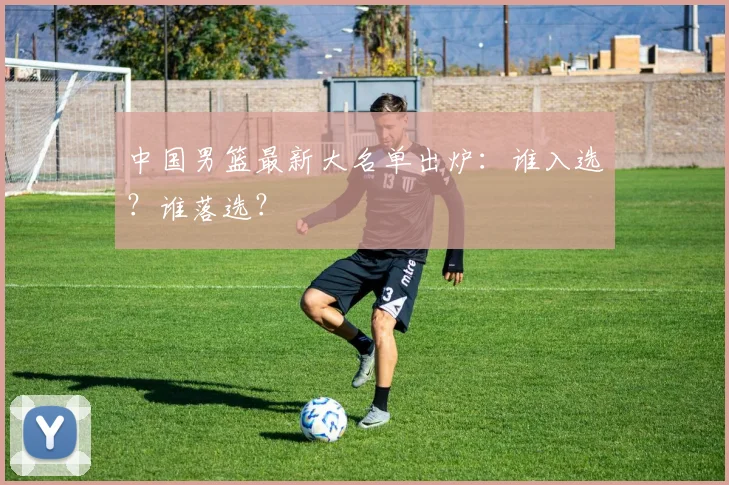 中国男篮最新大名单出炉：谁入选？谁落选？