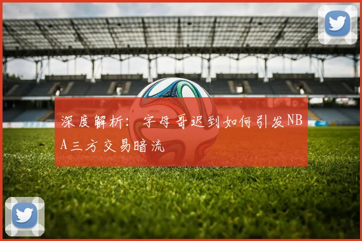 深度解析:字母哥迟到如何引发NBA三方交易暗流
