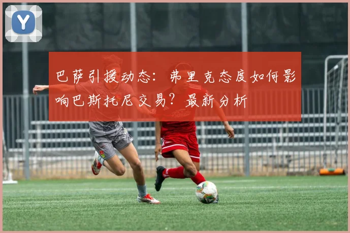 巴萨引援动态：弗里克态度如何影响巴斯托尼交易？最新分析
