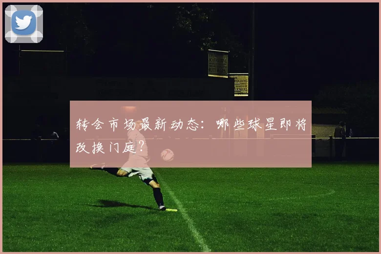 转会市场最新动态：哪些球星即将改换门庭？
