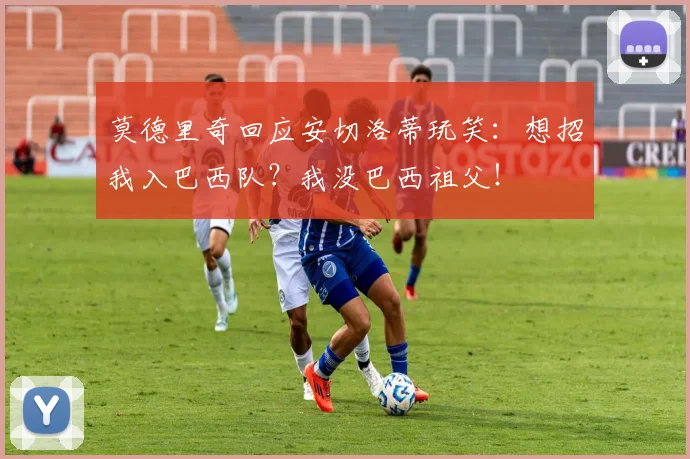 莫德里奇回应安切洛蒂玩笑:想招我入巴西队?我没巴西祖父!