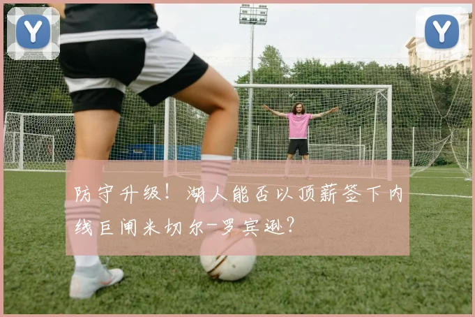 防守升级！湖人能否以顶薪签下内线巨闸米切尔-罗宾逊？