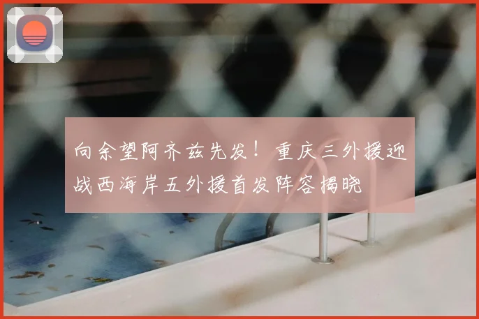 向余望阿齐兹先发！重庆三外援迎战西海岸五外援首发阵容揭晓