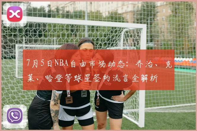 7月5日NBA自由市场动态：乔治、克莱、哈登等球星签约流言全解析